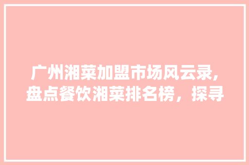 广州湘菜加盟市场风云录,盘点餐饮湘菜排名榜，探寻地方美食的魅力_广州加盟餐饮湘菜排名榜 广州湘菜加盟市场风云录,盘点餐饮湘菜排名榜，探寻地方美食的魅力_广州加盟餐饮湘菜排名榜 饮食大全