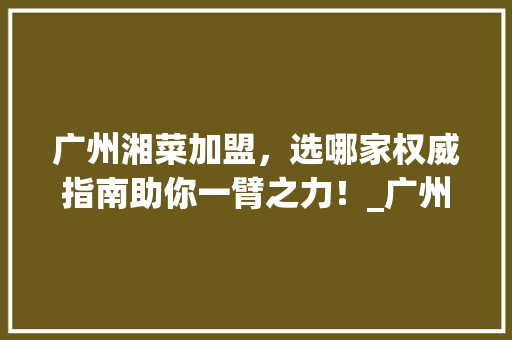 广州湘菜加盟，选哪家权威指南助你一臂之力！_广州湘菜加盟网站哪家好 广州湘菜加盟，选哪家权威指南助你一臂之力！_广州湘菜加盟网站哪家好 饮食大全