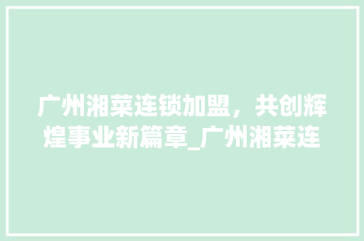 广州湘菜连锁加盟，共创辉煌事业新篇章_广州湘菜连锁加盟合同范本 广州湘菜连锁加盟，共创辉煌事业新篇章_广州湘菜连锁加盟合同范本 饮食大全