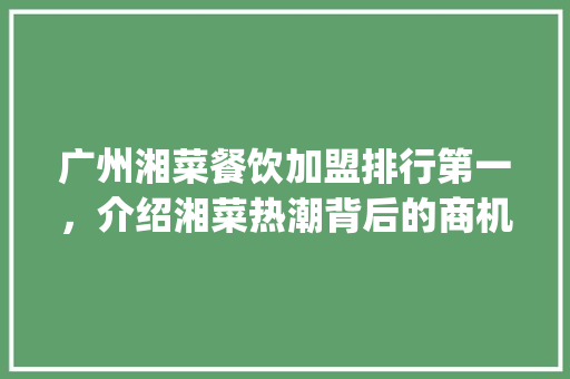 广州湘菜餐饮加盟排行第一，介绍湘菜热潮背后的商机_广州湘菜餐饮加盟排行第一 广州湘菜餐饮加盟排行第一，介绍湘菜热潮背后的商机_广州湘菜餐饮加盟排行第一 饮食大全