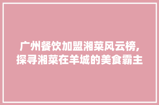 广州餐饮加盟湘菜风云榜,探寻湘菜在羊城的美食霸主_广州餐饮加盟湘菜排行榜 广州餐饮加盟湘菜风云榜,探寻湘菜在羊城的美食霸主_广州餐饮加盟湘菜排行榜 饮食大全