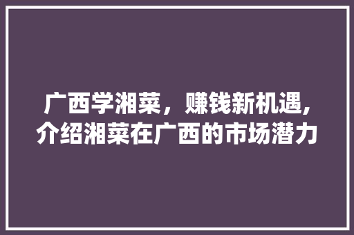 广西学湘菜，赚钱新机遇,介绍湘菜在广西的市场潜力与盈利之路_广西学湘菜赚钱吗知乎 广西学湘菜，赚钱新机遇,介绍湘菜在广西的市场潜力与盈利之路_广西学湘菜赚钱吗知乎 饮食大全