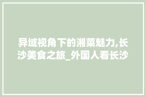 异域视角下的湘菜魅力,长沙美食之旅_外国人看长沙湘菜视频 异域视角下的湘菜魅力,长沙美食之旅_外国人看长沙湘菜视频 饮食大全