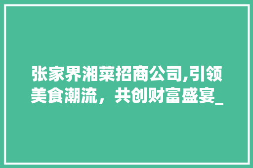 张家界湘菜招商公司,引领美食潮流，共创财富盛宴_张家界湘菜招商公司电话 张家界湘菜招商公司,引领美食潮流，共创财富盛宴_张家界湘菜招商公司电话 饮食大全