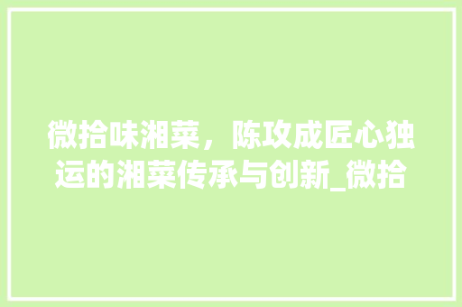 微拾味湘菜，陈攻成匠心独运的湘菜传承与创新_微拾味湘菜 陈攻成 微拾味湘菜，陈攻成匠心独运的湘菜传承与创新_微拾味湘菜 陈攻成 饮食大全