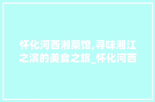 怀化河西湘菜馆,寻味湘江之滨的美食之旅_怀化河西湘菜馆在哪里 怀化河西湘菜馆,寻味湘江之滨的美食之旅_怀化河西湘菜馆在哪里 饮食大全