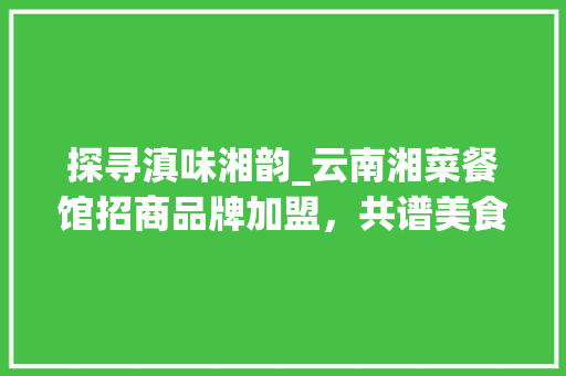 探寻滇味湘韵_云南湘菜餐馆招商品牌加盟，共谱美食新篇章_云南湘菜餐馆招商品牌加盟 探寻滇味湘韵_云南湘菜餐馆招商品牌加盟，共谱美食新篇章_云南湘菜餐馆招商品牌加盟 饮食大全
