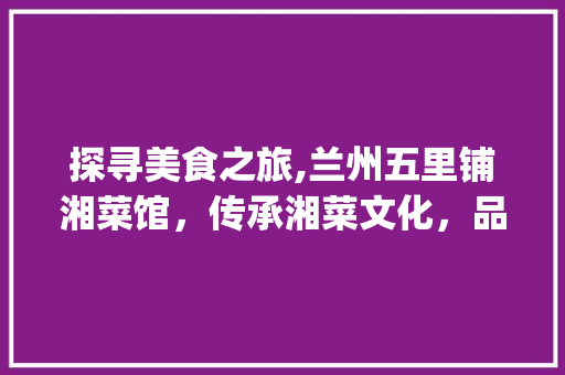 探寻美食之旅,兰州五里铺湘菜馆，传承湘菜文化，品味人生百味_兰州五里铺湘菜馆地址 探寻美食之旅,兰州五里铺湘菜馆，传承湘菜文化，品味人生百味_兰州五里铺湘菜馆地址 饮食大全