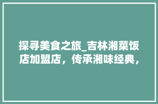 探寻美食之旅_吉林湘菜饭店加盟店，传承湘味经典，打造地方特色美食名片_吉林湘菜饭店加盟店 探寻美食之旅_吉林湘菜饭店加盟店，传承湘味经典，打造地方特色美食名片_吉林湘菜饭店加盟店 饮食大全