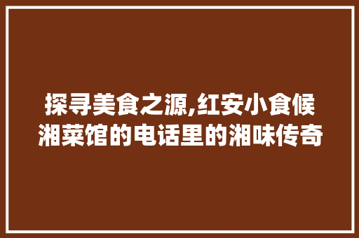 探寻美食之源,红安小食候湘菜馆的电话里的湘味传奇_红安小食候湘菜馆电话 探寻美食之源,红安小食候湘菜馆的电话里的湘味传奇_红安小食候湘菜馆电话 饮食大全