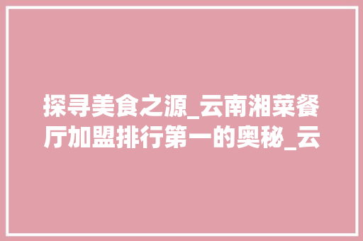 探寻美食之源_云南湘菜餐厅加盟排行第一的奥秘_云南湘菜餐厅加盟排行第一 探寻美食之源_云南湘菜餐厅加盟排行第一的奥秘_云南湘菜餐厅加盟排行第一 饮食大全