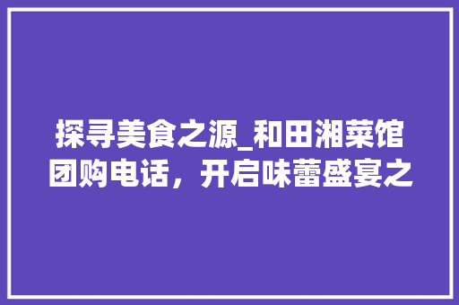 探寻美食之源_和田湘菜馆团购电话，开启味蕾盛宴之旅_和田湘菜馆团购电话 探寻美食之源_和田湘菜馆团购电话，开启味蕾盛宴之旅_和田湘菜馆团购电话 饮食大全
