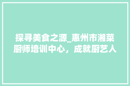 探寻美食之源_惠州市湘菜厨师培训中心，成就厨艺人生新篇章_惠州市湘菜厨师培训中心 探寻美食之源_惠州市湘菜厨师培训中心，成就厨艺人生新篇章_惠州市湘菜厨师培训中心 饮食大全
