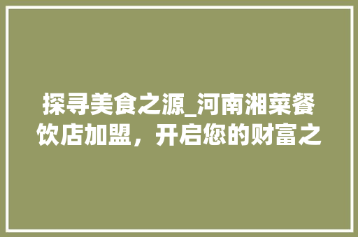 探寻美食之源_河南湘菜餐饮店加盟，开启您的财富之门_河南湘菜餐饮店加盟电话 探寻美食之源_河南湘菜餐饮店加盟，开启您的财富之门_河南湘菜餐饮店加盟电话 饮食大全