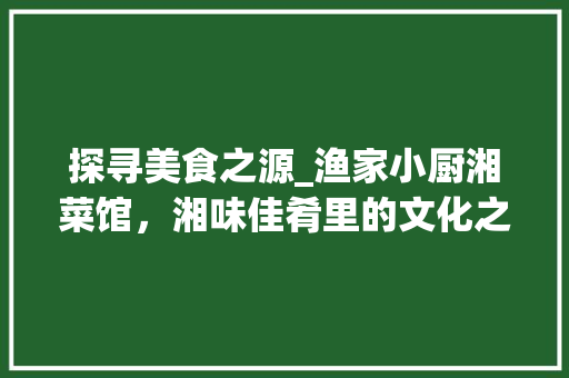 探寻美食之源_渔家小厨湘菜馆，湘味佳肴里的文化之旅_渔家小厨湘菜馆地址 探寻美食之源_渔家小厨湘菜馆，湘味佳肴里的文化之旅_渔家小厨湘菜馆地址 饮食大全