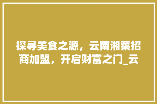 探寻美食之源，云南湘菜招商加盟，开启财富之门_云南湘菜招商加盟电话号码 探寻美食之源，云南湘菜招商加盟，开启财富之门_云南湘菜招商加盟电话号码 饮食大全