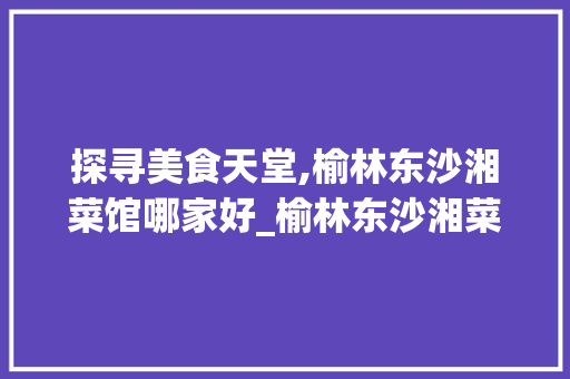 探寻美食天堂,榆林东沙湘菜馆哪家好_榆林东沙湘菜馆哪家好 探寻美食天堂,榆林东沙湘菜馆哪家好_榆林东沙湘菜馆哪家好 饮食大全