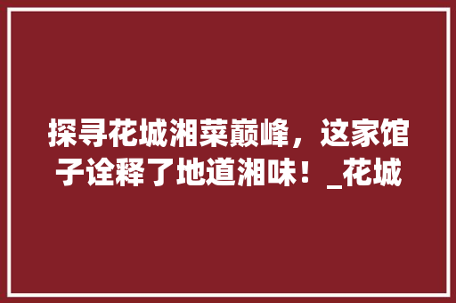 探寻花城湘菜巅峰，这家馆子诠释了地道湘味！_花城最好吃的湘菜馆 探寻花城湘菜巅峰，这家馆子诠释了地道湘味！_花城最好吃的湘菜馆 饮食大全