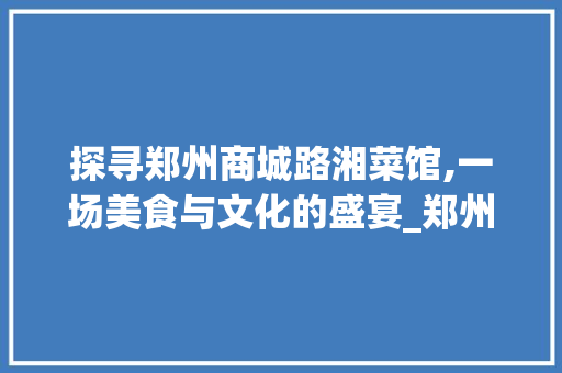 探寻郑州商城路湘菜馆,一场美食与文化的盛宴_郑州商城路湘菜馆地址 探寻郑州商城路湘菜馆,一场美食与文化的盛宴_郑州商城路湘菜馆地址 饮食大全