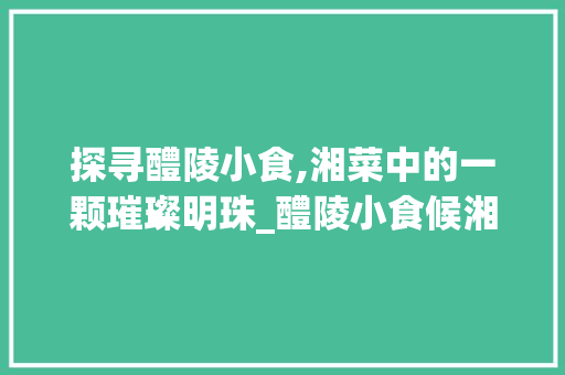探寻醴陵小食,湘菜中的一颗璀璨明珠_醴陵小食候湘菜怎么样 探寻醴陵小食,湘菜中的一颗璀璨明珠_醴陵小食候湘菜怎么样 饮食大全