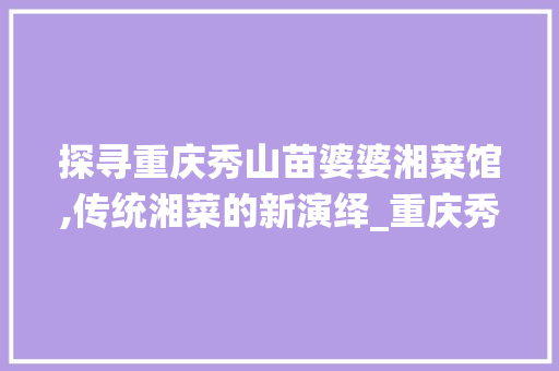 探寻重庆秀山苗婆婆湘菜馆,传统湘菜的新演绎_重庆秀山苗婆婆湘菜馆 探寻重庆秀山苗婆婆湘菜馆,传统湘菜的新演绎_重庆秀山苗婆婆湘菜馆 饮食大全