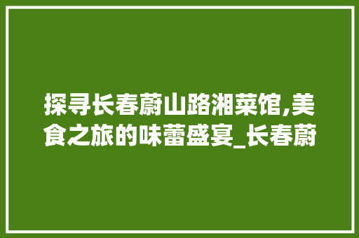 探寻长春蔚山路湘菜馆,美食之旅的味蕾盛宴_长春蔚山路湘菜馆地址 探寻长春蔚山路湘菜馆,美食之旅的味蕾盛宴_长春蔚山路湘菜馆地址 饮食大全