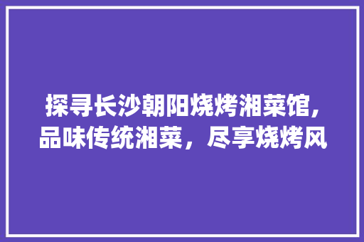 探寻长沙朝阳烧烤湘菜馆,品味传统湘菜，尽享烧烤风情_长沙朝阳烧烤湘菜馆地址 探寻长沙朝阳烧烤湘菜馆,品味传统湘菜，尽享烧烤风情_长沙朝阳烧烤湘菜馆地址 饮食大全