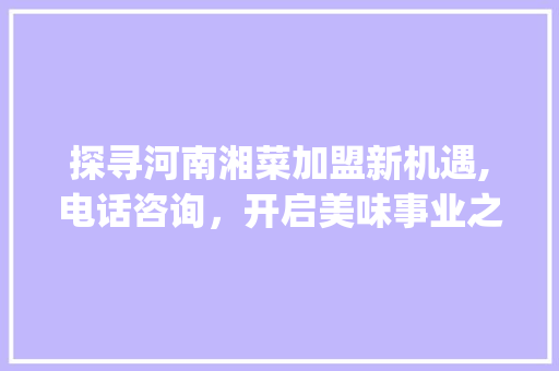 探寻河南湘菜加盟新机遇,电话咨询，开启美味事业之旅_河南加盟餐饮湘菜电话多少 探寻河南湘菜加盟新机遇,电话咨询，开启美味事业之旅_河南加盟餐饮湘菜电话多少 饮食大全