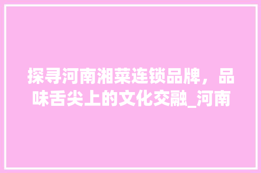 探寻河南湘菜连锁品牌，品味舌尖上的文化交融_河南湘菜连锁品牌公司名字 探寻河南湘菜连锁品牌，品味舌尖上的文化交融_河南湘菜连锁品牌公司名字 饮食大全