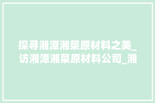 探寻湘潭湘菜原材料之美_访湘潭湘菜原材料公司_湘潭湘菜原材料公司地址 探寻湘潭湘菜原材料之美_访湘潭湘菜原材料公司_湘潭湘菜原材料公司地址 饮食大全