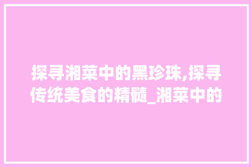 探寻湘菜中的黑珍珠,探寻传统美食的精髓_湘菜中的黑珍珠是什么 探寻湘菜中的黑珍珠,探寻传统美食的精髓_湘菜中的黑珍珠是什么 饮食大全