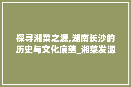 探寻湘菜之源,湖南长沙的历史与文化底蕴_湘菜发源地是湖南哪里 探寻湘菜之源,湖南长沙的历史与文化底蕴_湘菜发源地是湖南哪里 饮食大全