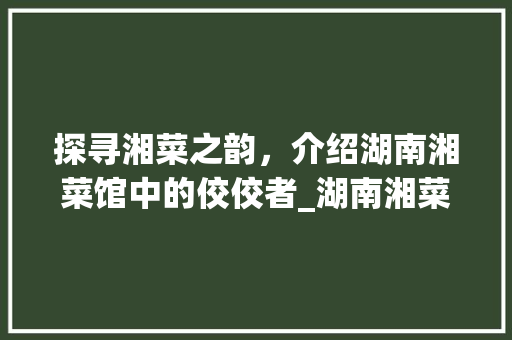 探寻湘菜之韵，介绍湖南湘菜馆中的佼佼者_湖南湘菜馆哪个品牌好做 探寻湘菜之韵，介绍湖南湘菜馆中的佼佼者_湖南湘菜馆哪个品牌好做 饮食大全