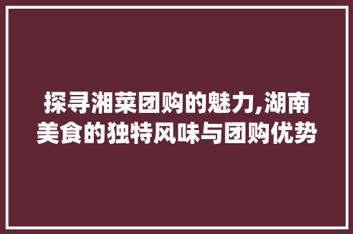 探寻湘菜团购的魅力,湖南美食的独特风味与团购优势_团购湖南湘菜怎么做 探寻湘菜团购的魅力,湖南美食的独特风味与团购优势_团购湖南湘菜怎么做 饮食大全