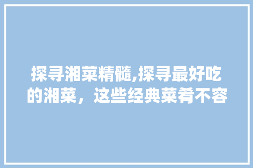 探寻湘菜精髓,探寻最好吃的湘菜，这些经典菜肴不容错过！_最好吃的菜湘菜是什么 探寻湘菜精髓,探寻最好吃的湘菜，这些经典菜肴不容错过！_最好吃的菜湘菜是什么 饮食大全