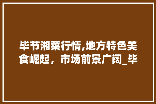 毕节湘菜行情,地方特色美食崛起，市场前景广阔_毕节湘菜行情怎么样了 毕节湘菜行情,地方特色美食崛起，市场前景广阔_毕节湘菜行情怎么样了 饮食大全
