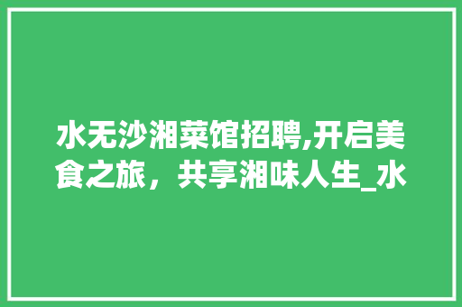 水无沙湘菜馆招聘,开启美食之旅，共享湘味人生_水无沙湘菜馆招聘 水无沙湘菜馆招聘,开启美食之旅，共享湘味人生_水无沙湘菜馆招聘 饮食大全