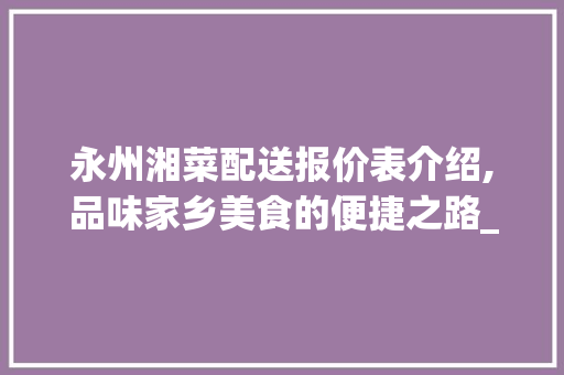 永州湘菜配送报价表介绍,品味家乡美食的便捷之路_永州湘菜配送报价表 永州湘菜配送报价表介绍,品味家乡美食的便捷之路_永州湘菜配送报价表 饮食大全