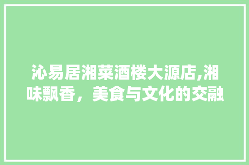 沁易居湘菜酒楼大源店,湘味飘香，美食与文化的交融之地_沁易居湘菜酒楼大源店 沁易居湘菜酒楼大源店,湘味飘香，美食与文化的交融之地_沁易居湘菜酒楼大源店 饮食大全