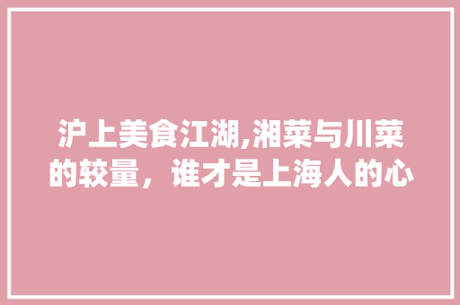 沪上美食江湖,湘菜与川菜的较量，谁才是上海人的心头好_上海湘菜多还是川菜多啊 沪上美食江湖,湘菜与川菜的较量，谁才是上海人的心头好_上海湘菜多还是川菜多啊 饮食大全