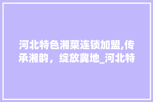 河北特色湘菜连锁加盟,传承湘韵，绽放冀地_河北特色湘菜连锁加盟店 河北特色湘菜连锁加盟,传承湘韵，绽放冀地_河北特色湘菜连锁加盟店 饮食大全