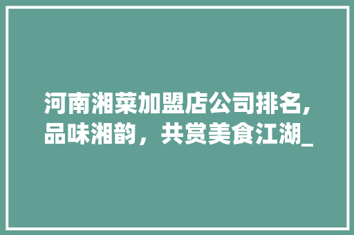 河南湘菜加盟店公司排名,品味湘韵，共赏美食江湖_河南湘菜加盟店公司排名 河南湘菜加盟店公司排名,品味湘韵，共赏美食江湖_河南湘菜加盟店公司排名 饮食大全