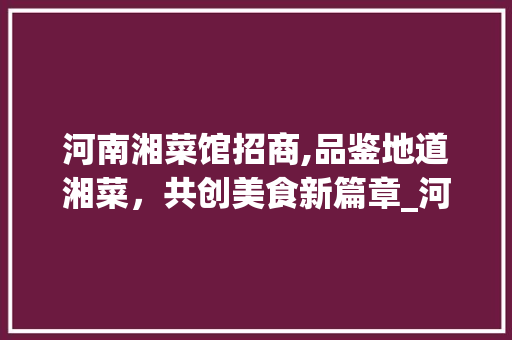 河南湘菜馆招商,品鉴地道湘菜，共创美食新篇章_河南湘菜馆招商条件如何 河南湘菜馆招商,品鉴地道湘菜，共创美食新篇章_河南湘菜馆招商条件如何 饮食大全