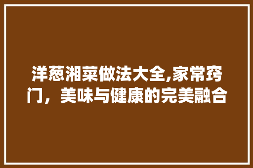 洋葱湘菜做法大全,家常窍门，美味与健康的完美融合_洋葱湘菜做法大全家常窍门 洋葱湘菜做法大全,家常窍门，美味与健康的完美融合_洋葱湘菜做法大全家常窍门 饮食大全