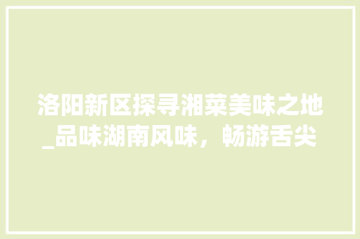 洛阳新区探寻湘菜美味之地_品味湖南风味，畅游舌尖上的洛阳_洛阳新区哪里湘菜好吃点 洛阳新区探寻湘菜美味之地_品味湖南风味，畅游舌尖上的洛阳_洛阳新区哪里湘菜好吃点 饮食大全