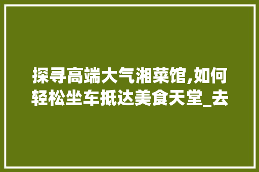 探寻高端大气湘菜馆,如何轻松坐车抵达美食天堂_去高端大气湘菜馆怎么坐车 探寻高端大气湘菜馆,如何轻松坐车抵达美食天堂_去高端大气湘菜馆怎么坐车 饮食大全