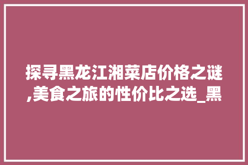 探寻黑龙江湘菜店价格之谜,美食之旅的性价比之选_黑龙江湘菜店价格多少 探寻黑龙江湘菜店价格之谜,美食之旅的性价比之选_黑龙江湘菜店价格多少 饮食大全