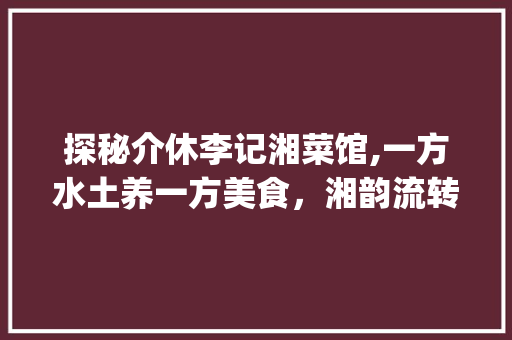 探秘介休李记湘菜馆,一方水土养一方美食，湘韵流转的美食传奇_介休李记湘菜馆位置 探秘介休李记湘菜馆,一方水土养一方美食，湘韵流转的美食传奇_介休李记湘菜馆位置 饮食大全