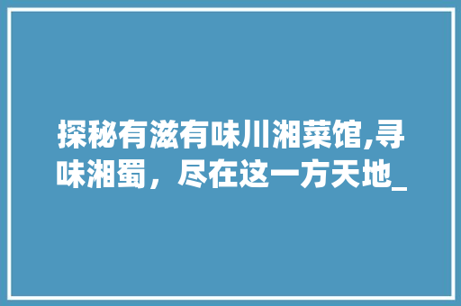 探秘有滋有味川湘菜馆,寻味湘蜀，尽在这一方天地_有滋有味川湘菜馆地址 探秘有滋有味川湘菜馆,寻味湘蜀，尽在这一方天地_有滋有味川湘菜馆地址 饮食大全