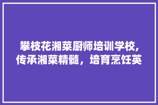 攀枝花湘菜厨师培训学校,传承湘菜精髓，培育烹饪英才_攀枝花湘菜厨师培训学校 攀枝花湘菜厨师培训学校,传承湘菜精髓，培育烹饪英才_攀枝花湘菜厨师培训学校 饮食大全